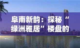 阜南新韵:探秘“绿洲雅居”楼盘的独特魅力