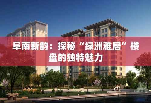 阜南新韵:探秘“绿洲雅居”楼盘的独特魅力