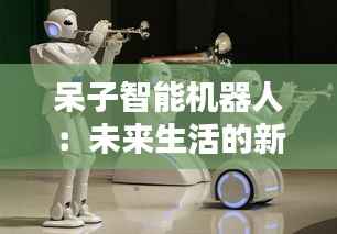 呆子智能机器人：未来生活的新伙伴
