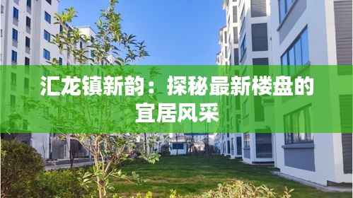 汇龙镇新韵:探秘最新楼盘的宜居风采