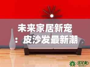 未来家居新宠:皮沙发最新潮流解析