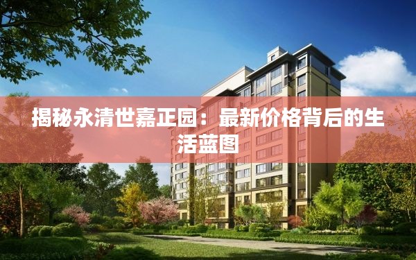 揭秘永清世嘉正园:最新价格背后的生活蓝图