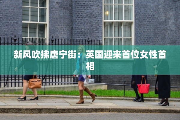 新风吹拂唐宁街:英国迎来首位女性首相