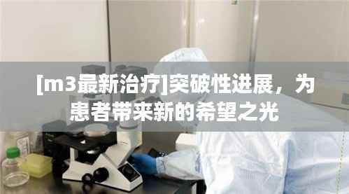 [m3最新治疗]突破性进展，为患者带来新的希望之光
