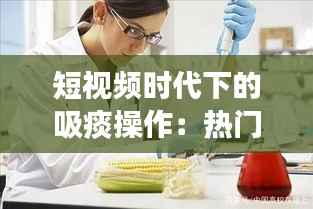 短视频时代下的吸痰操作:热门背后的医学启示