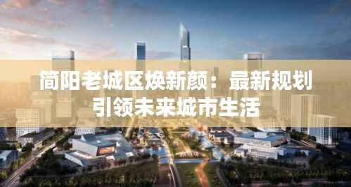 简阳老城区焕新颜:最新规划引领未来城市生活