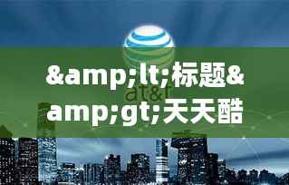 <标题>天天酷跑：热门活动盘点，畅享无限乐趣</标题>