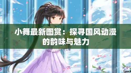 小舞最新图赏:探寻国风动漫的韵味与魅力