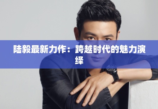 陆毅最新力作：跨越时代的魅力演绎