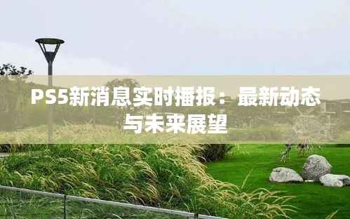 PS5新消息实时播报:最新动态与未来展望
