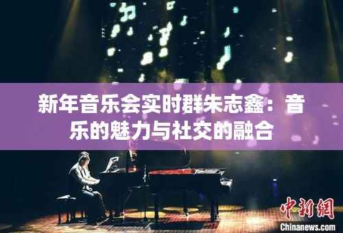 新年音乐会实时群朱志鑫:音乐的魅力与社交的融合