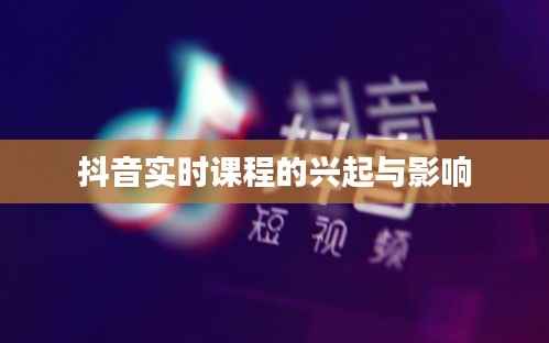 抖音实时课程的兴起与影响