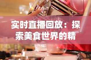 实时直播回放：探索美食世界的精彩瞬间