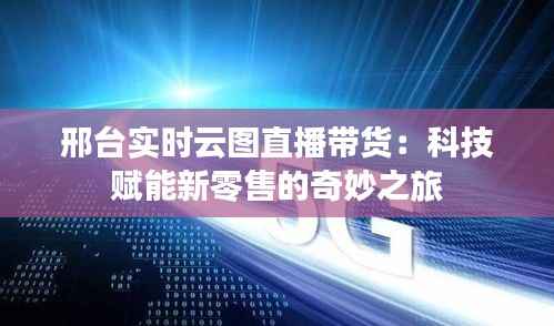 邢台实时云图直播带货:科技赋能新零售的奇妙之旅