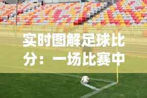 实时图解足球比分:一场比赛中的视觉盛宴