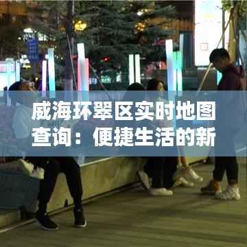 威海环翠区实时地图查询：便捷生活的新伙伴