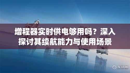 增程器实时供电够用吗?深入探讨其续航能力与使用场景