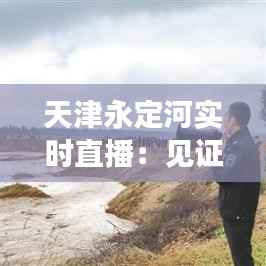 天津永定河实时直播:见证自然与城市的和谐共生