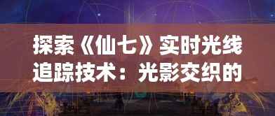 探索《仙七》实时光线追踪技术：光影交织的奇幻之旅