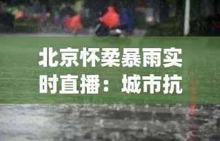 北京怀柔暴雨实时直播:城市抗洪的英勇瞬间