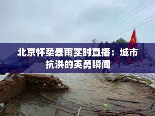 北京怀柔暴雨实时直播:城市抗洪的英勇瞬间