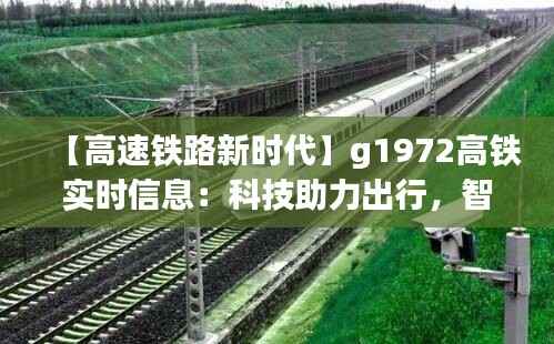 【高速铁路新时代】g1972高铁实时信息:科技助力出行,智慧服务未来