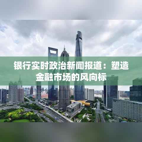 银行实时政治新闻报道:塑造金融市场的风向标