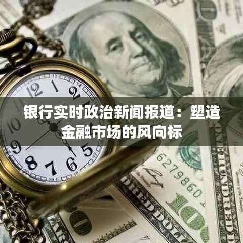 银行实时政治新闻报道:塑造金融市场的风向标