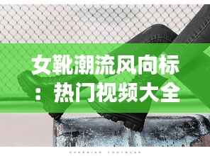 女靴潮流风向标：热门视频大全新款盘点