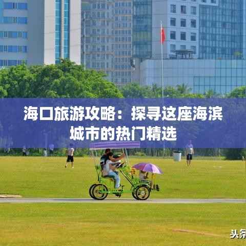 海口旅游攻略：探寻这座海滨城市的热门精选