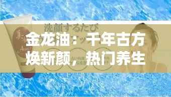 金龙油:千年古方焕新颜,热门养生油品的传奇之路