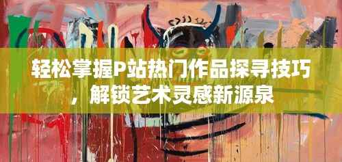 轻松掌握P站热门作品探寻技巧,解锁艺术灵感新源泉