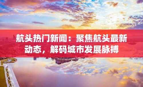 航头热门新闻:聚焦航头最新动态,解码城市发展脉搏