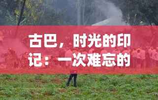 古巴,时光的印记:一次难忘的热门游记