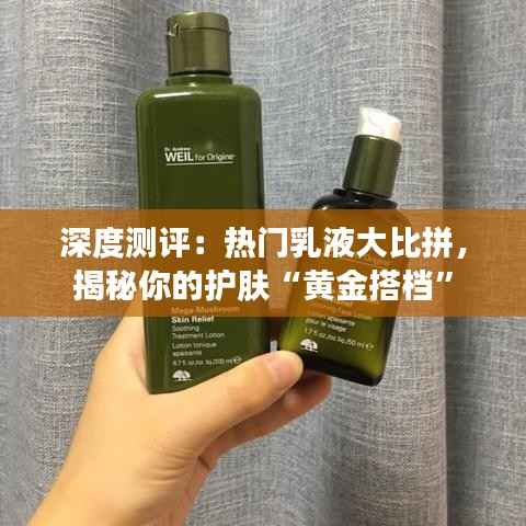 深度测评：热门乳液大比拼，揭秘你的护肤“黄金搭档”
