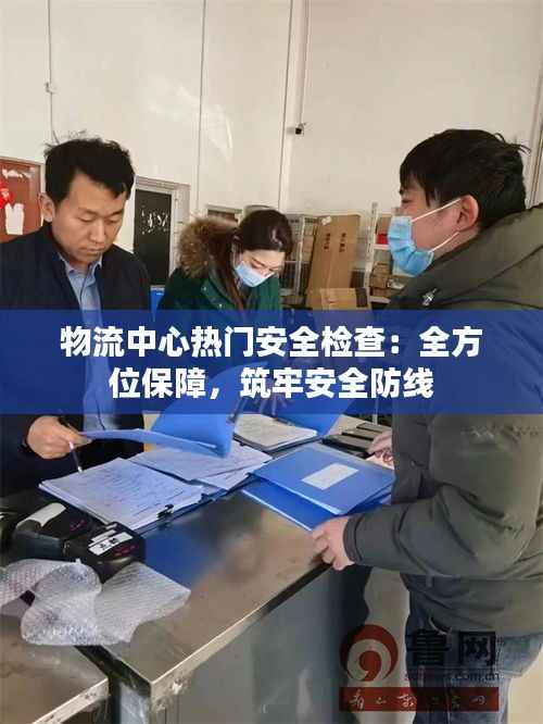 物流中心热门安全检查:全方位保障,筑牢安全防线