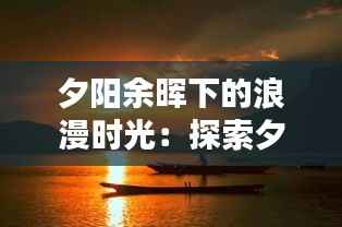 夕阳余晖下的浪漫时光:探索夕阳氛围的魅力