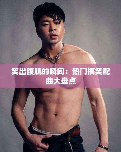 笑出腹肌的瞬间:热门搞笑配曲大盘点