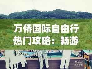 万侨国际自由行热门攻略：畅游世界，尽享自由