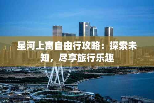 星河上寓自由行攻略：探索未知，尽享旅行乐趣