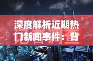 深度解析近期热门新闻事件：背后的真相与影响