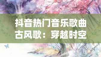 抖音热门音乐歌曲古风歌:穿越时空的旋律之旅