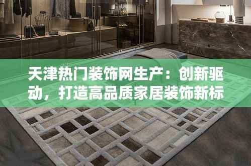 天津热门装饰网生产:创新驱动,打造高品质家居装饰新标杆