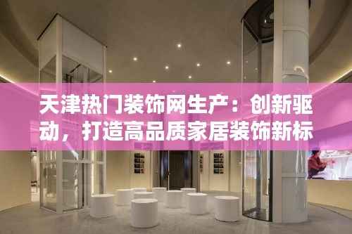 天津热门装饰网生产:创新驱动,打造高品质家居装饰新标杆