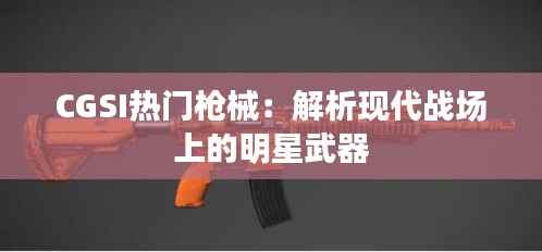 CGSI热门枪械:解析现代战场上的明星武器