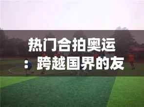 热门合拍奥运：跨越国界的友谊与竞技精神