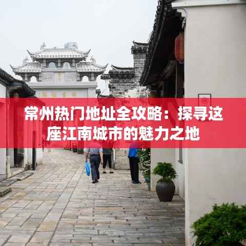 常州热门地址全攻略:探寻这座江南城市的魅力之地