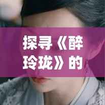 探寻《醉玲珑》的奇幻魅力:一部古装剧的穿越之旅