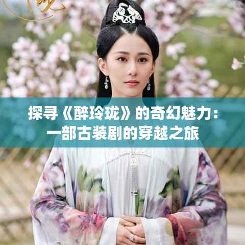 探寻《醉玲珑》的奇幻魅力:一部古装剧的穿越之旅