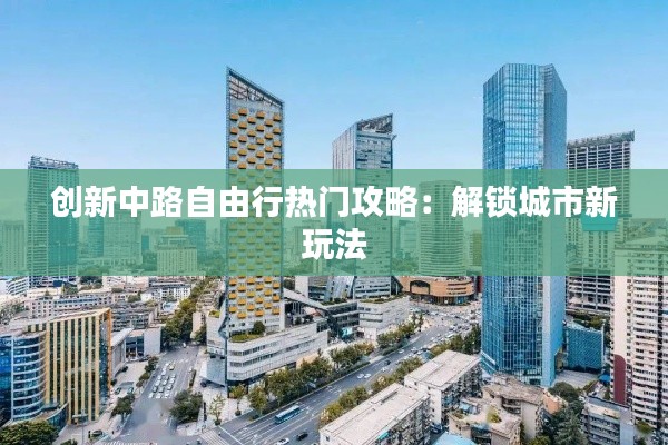 创新中路自由行热门攻略:解锁城市新玩法